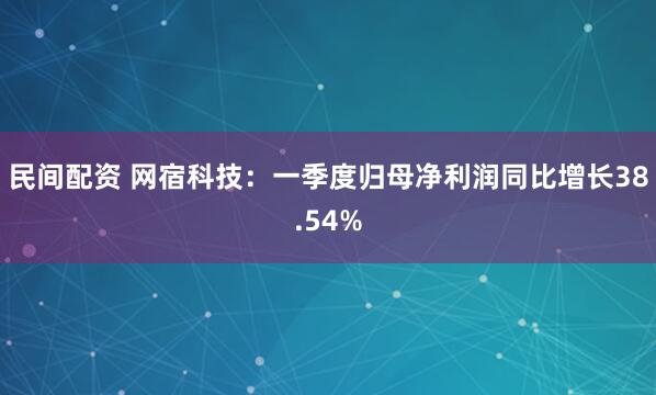 民间配资 网宿科技：一季度归母净利润同比增长38.54%