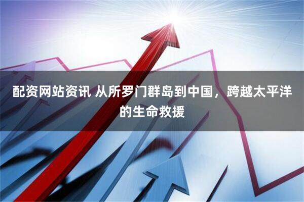 配资网站资讯 从所罗门群岛到中国，跨越太平洋的生命救援
